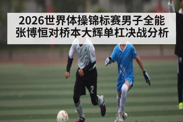 2026世界体操锦标赛男子全能张博恒对桥本大辉单杠决战分析