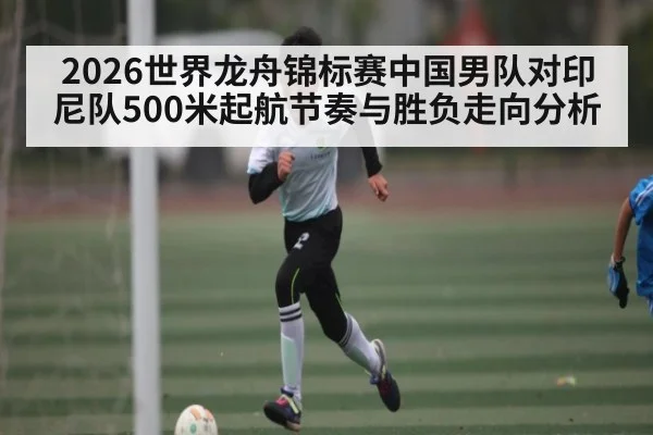 2026世界龙舟锦标赛中国男队对印尼队500米起航节奏与胜负走向分析