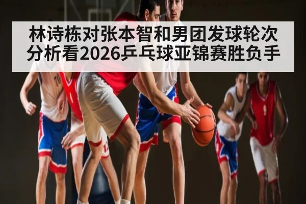 林诗栋对张本智和男团发球轮次分析看2026乒乓球亚锦赛胜负手
